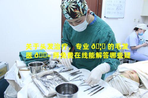 关于头发治疗，专业 🦅 的毛发医 🌻 师免费在线能解答哪些疑惑